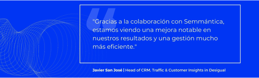 Gracias a la colaboración con Semmántica, estamos viendo una mejora notable en nuestros resultados y una gestión mucho más eficiente. - Javier San José, Head of CRM, Traffic & Customer Insights en Desigual